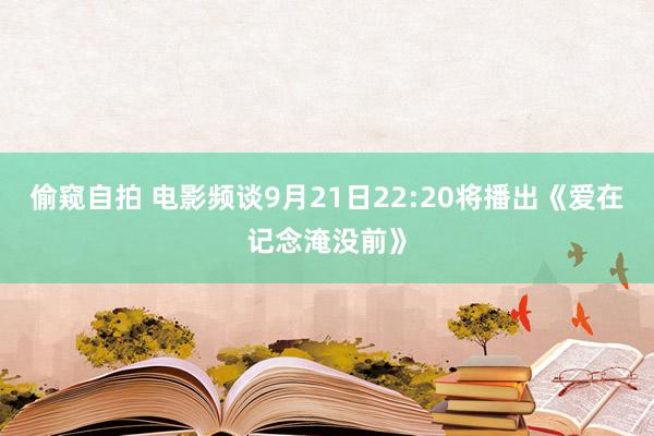 偷窥自拍 电影频谈9月21日22:20将播出《爱在记念淹没前》