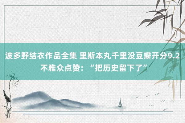 波多野结衣作品全集 里斯本丸千里没豆瓣开分9.2 不雅众点赞：“把历史留下了”