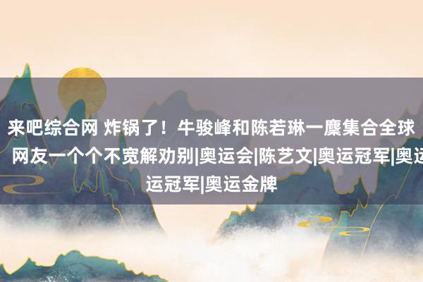 来吧综合网 炸锅了！牛骏峰和陈若琳一麇集合全球影城，网友一个个不宽解劝别|奥运会|陈艺文|奥运冠军|奥运金牌