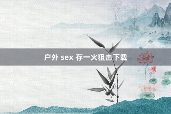 户外 sex 存一火狙击下载