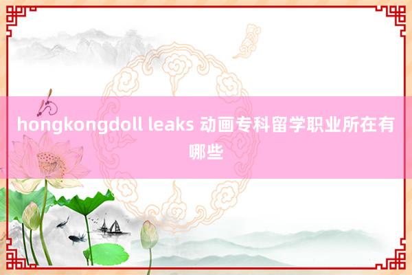 hongkongdoll leaks 动画专科留学职业所在有哪些