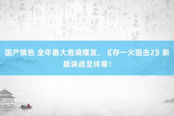 国产情色 全年最大危境爆发，《存一火狙击2》新版块战至终章！