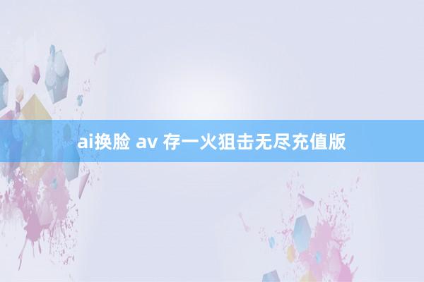 ai换脸 av 存一火狙击无尽充值版