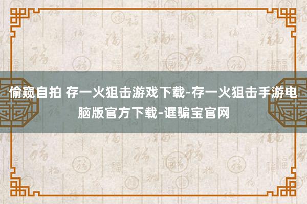 偷窥自拍 存一火狙击游戏下载-存一火狙击手游电脑版官方下载-诓骗宝官网