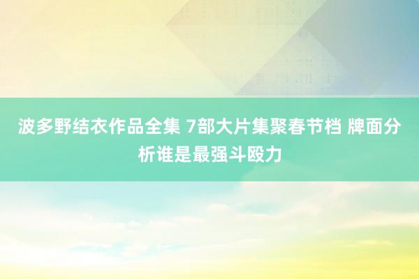 波多野结衣作品全集 7部大片集聚春节档 牌面分析谁是最强斗殴力