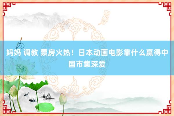 妈妈 调教 票房火热！日本动画电影靠什么赢得中国市集深爱