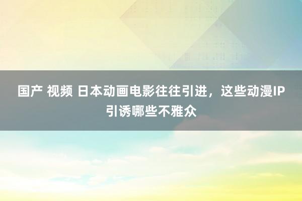 国产 视频 日本动画电影往往引进，这些动漫IP引诱哪些不雅众