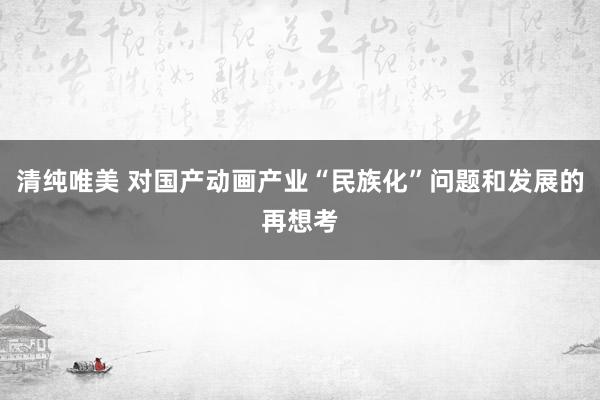 清纯唯美 对国产动画产业“民族化”问题和发展的再想考