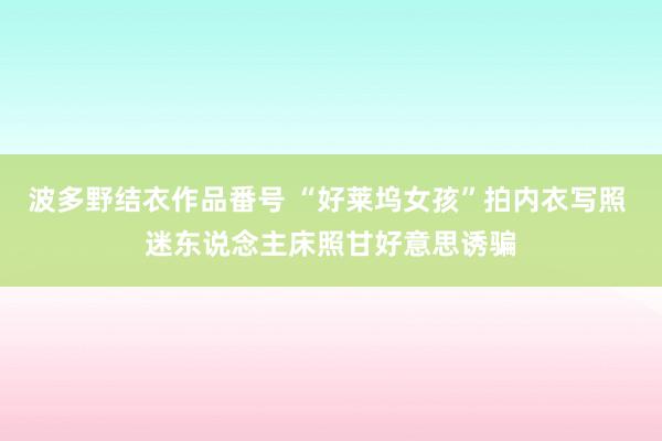 波多野结衣作品番号 “好莱坞女孩”拍内衣写照 迷东说念主床照甘好意思诱骗