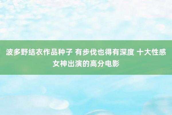 波多野结衣作品种子 有步伐也得有深度 十大性感女神出演的高分电影