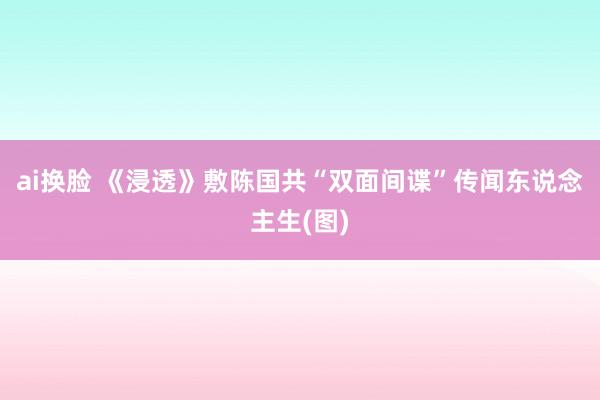 ai换脸 《浸透》敷陈国共“双面间谍”传闻东说念主生(图)