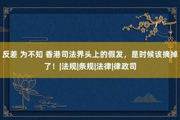 反差 为不知 香港司法界头上的假发，是时候该摘掉了！|法规|条规|法律|律政司