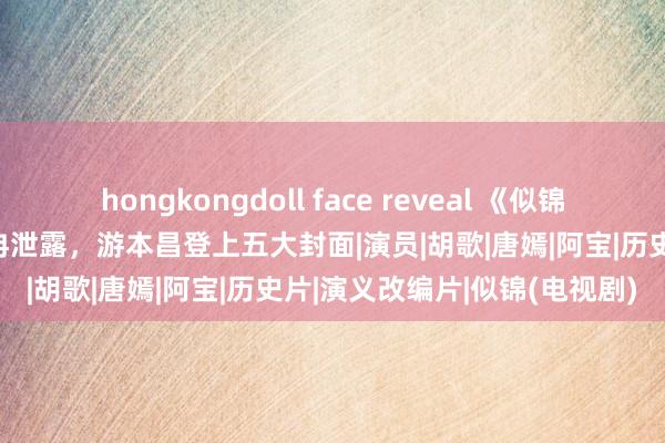 hongkongdoll face reveal 《似锦》如实是爆了，滚动效用冉冉泄露，游本昌登上五大封面|演员|胡歌|唐嫣|阿宝|历史片|演义改编片|似锦(电视剧)