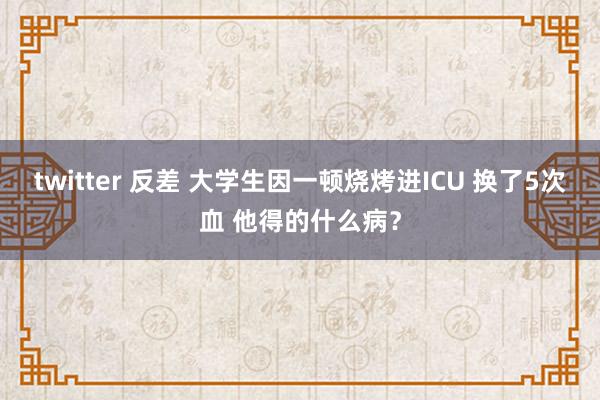 twitter 反差 大学生因一顿烧烤进ICU 换了5次血 他得的什么病？