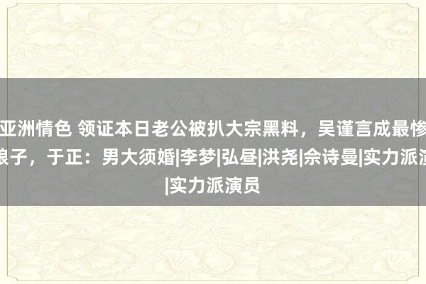 亚洲情色 领证本日老公被扒大宗黑料，吴谨言成最惨新娘子，于正：男大须婚|李梦|弘昼|洪尧|佘诗曼|实力派演员