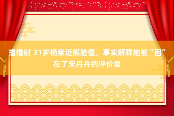 撸撸射 31岁杨紫近照脸僵，事实解释她被“困”在了宋丹丹的评价里