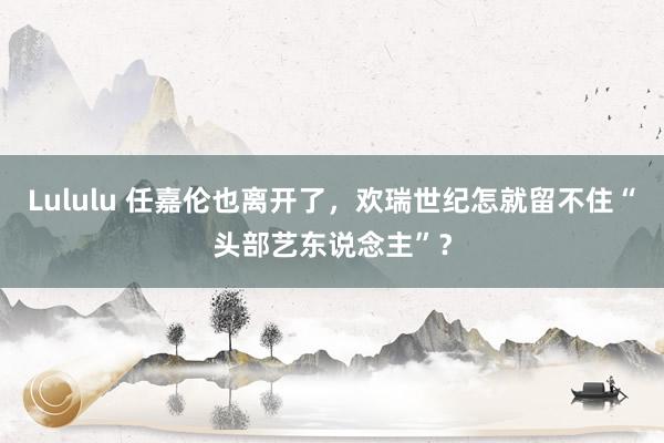 Lululu 任嘉伦也离开了，欢瑞世纪怎就留不住“头部艺东说念主”？