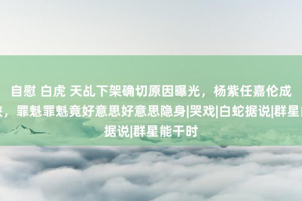 自慰 白虎 天乩下架确切原因曝光，杨紫任嘉伦成背锅侠，罪魁罪魁竟好意思好意思隐身|哭戏|白蛇据说|群星能干时