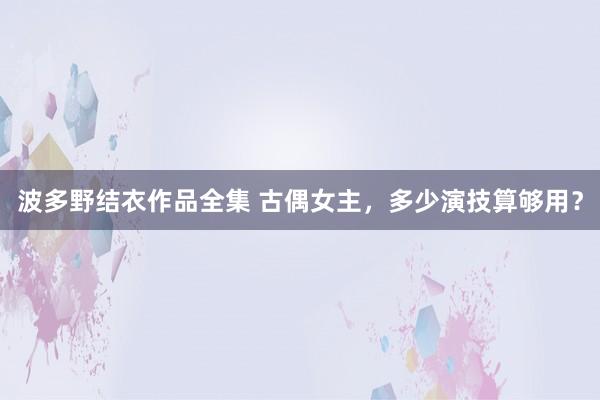 波多野结衣作品全集 古偶女主，多少演技算够用？