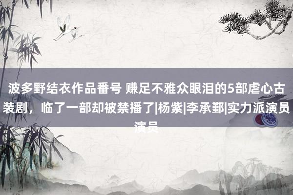 波多野结衣作品番号 赚足不雅众眼泪的5部虐心古装剧，临了一部却被禁播了|杨紫|李承鄞|实力派演员