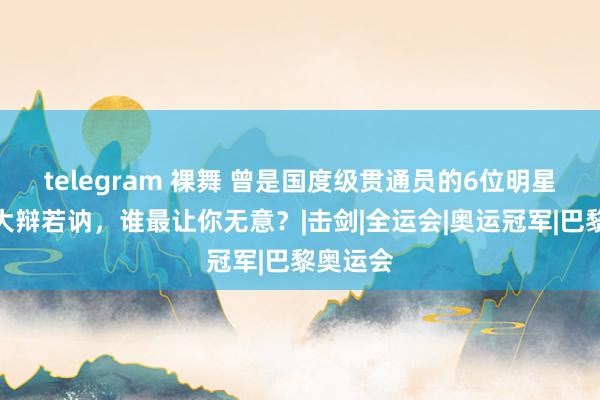 telegram 裸舞 曾是国度级贯通员的6位明星，个个大辩若讷，谁最让你无意？|击剑|全运会|奥运冠军|巴黎奥运会