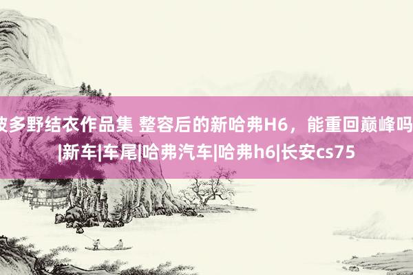 波多野结衣作品集 整容后的新哈弗H6，能重回巅峰吗？|新车|车尾|哈弗汽车|哈弗h6|长安cs75