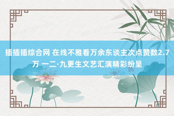 插插插综合网 在线不雅看万余东谈主次点赞数2.7万 一二·九更生文艺汇演精彩纷呈