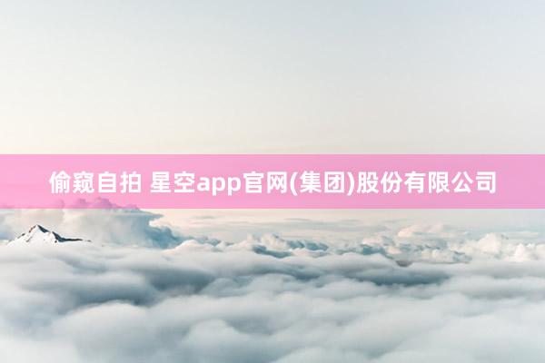 偷窥自拍 星空app官网(集团)股份有限公司