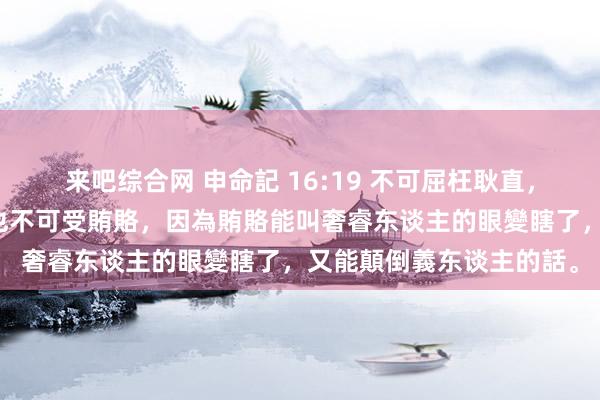 来吧综合网 申命記 16:19 不可屈枉耿直，不可看东谈主的外貌，也不可受賄賂，因為賄賂能叫奢睿东谈主的眼變瞎了，又能顛倒義东谈主的話。