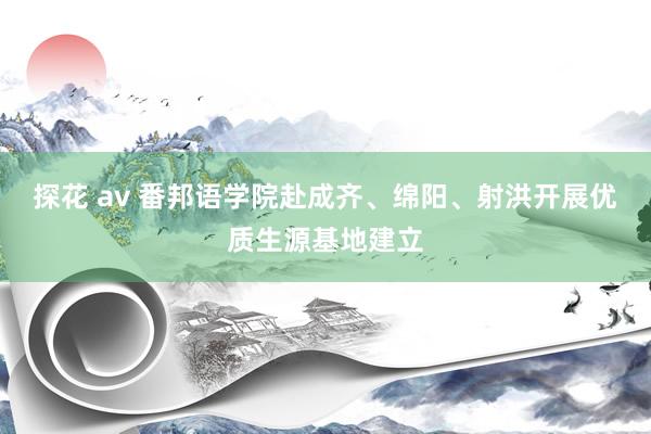 探花 av 番邦语学院赴成齐、绵阳、射洪开展优质生源基地建立