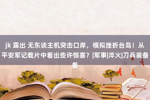 jk 露出 无东谈主机突击口岸，模拟挫折台岛！从平安军记载片中看出些许惊喜？|军事|淬火|刀兵装备