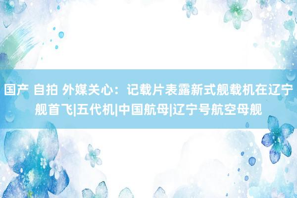 国产 自拍 外媒关心：记载片表露新式舰载机在辽宁舰首飞|五代机|中国航母|辽宁号航空母舰