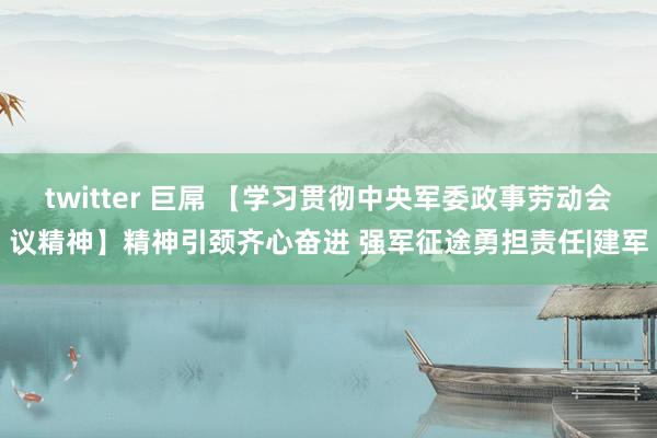 twitter 巨屌 【学习贯彻中央军委政事劳动会议精神】精神引颈齐心奋进 强军征途勇担责任|建军