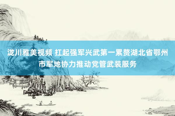 泷川雅美视频 扛起强军兴武第一累赘　湖北省鄂州市军地协力推动党管武装服务