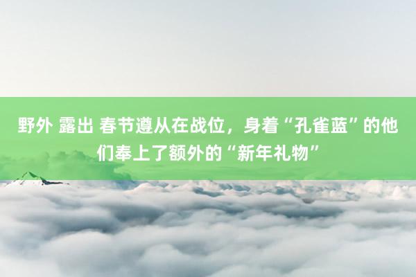 野外 露出 春节遵从在战位，身着“孔雀蓝”的他们奉上了额外的“新年礼物”