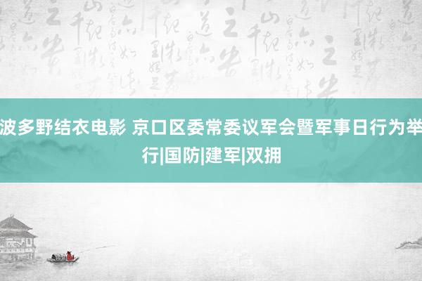 波多野结衣电影 京口区委常委议军会暨军事日行为举行|国防|建军|双拥